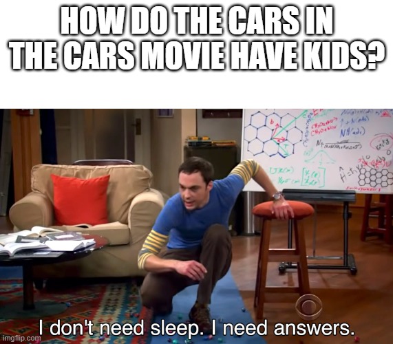 I don't know if i need to click the nsfw button. | HOW DO THE CARS IN THE CARS MOVIE HAVE KIDS? | image tagged in i don't need sleep i need answers | made w/ Imgflip meme maker