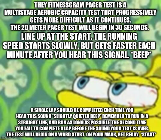 Spongebob Stretched | THEY FITNESSGRAM PACER TEST IS A MULTISTAGE AEROBIC CAPACITY TEST THAT PROGRESSIVELY GETS MORE DIFFICULT AS IT CONTINUES. THE 20 METER PACER TEST WILL BEGIN IN 30 SECONDS. LINE UP AT THE START. THE RUNNING SPEED STARTS SLOWLY, BUT GETS FASTER EACH MINUTE AFTER YOU HEAR THIS SIGNAL. *BEEP*; A SINGLE LAP SHOULD BE COMPLETED EACH TIME YOU HEAR THIS SOUND *SLIGHTLY QUIETER BEEP* REMEMBER TO RUN IN A STRAIGHT LINE, AND RUN AS LONG AS POSSIBLE. THE SECOND TIME YOU FAIL TO COMPLETE A LAP BEFORE THE SOUND YOUR TEST IS OVER. THE TEST WILL BEGIN ON A WORD START. ON YOUR MARK, GET READY, *START* | image tagged in spongebob stretched | made w/ Imgflip meme maker