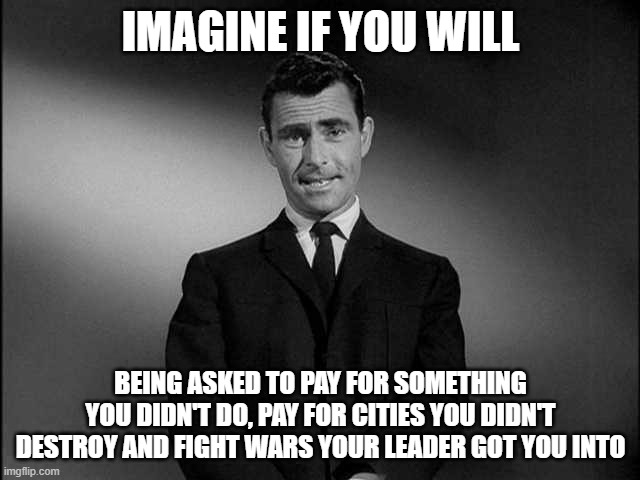Biden went too far with calling Putin a souless killer | IMAGINE IF YOU WILL; BEING ASKED TO PAY FOR SOMETHING YOU DIDN'T DO, PAY FOR CITIES YOU DIDN'T DESTROY AND FIGHT WARS YOUR LEADER GOT YOU INTO | image tagged in rod serling twilight zone,biden,too far,wubbzy,fnaf | made w/ Imgflip meme maker