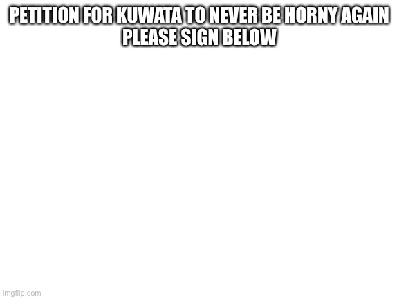 Blank White Template | PETITION FOR KUWATA TO NEVER BE HORNY AGAIN
PLEASE SIGN BELOW | image tagged in blank white template | made w/ Imgflip meme maker