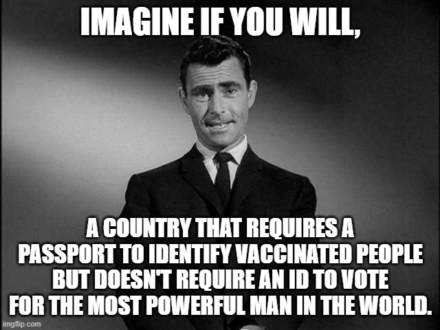 Vaccine Passport vs. Voter ID |  IMAGINE IF YOU WILL, A COUNTRY THAT REQUIRES A PASSPORT TO IDENTIFY VACCINATED PEOPLE BUT DOESN'T REQUIRE AN ID TO VOTE FOR THE MOST POWERFUL MAN IN THE WORLD. | image tagged in rod serling twilight zone,vaccine passport,voter id | made w/ Imgflip meme maker