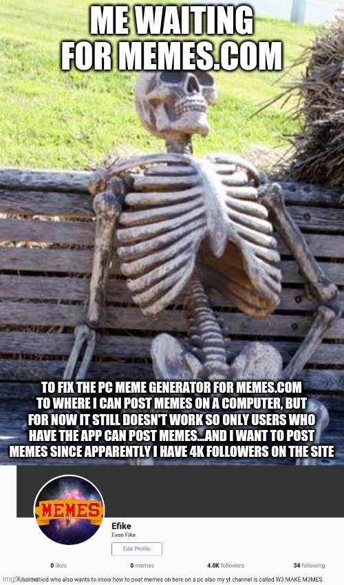 It's been about two months and I've emailed them about the issues and SOMETIMES they reply | ME WAITING FOR MEMES.COM; TO FIX THE PC MEME GENERATOR FOR MEMES.COM TO WHERE I CAN POST MEMES ON A COMPUTER, BUT FOR NOW IT STILL DOESN'T WORK SO ONLY USERS WHO HAVE THE APP CAN POST MEMES...AND I WANT TO POST MEMES SINCE APPARENTLY I HAVE 4K FOLLOWERS ON THE SITE | image tagged in memes,waiting skeleton | made w/ Imgflip meme maker