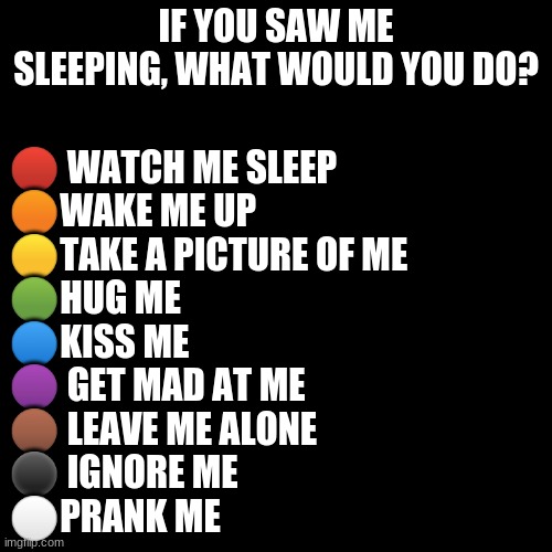 XD | IF YOU SAW ME SLEEPING, WHAT WOULD YOU DO? 🔴 WATCH ME SLEEP
🟠WAKE ME UP
🟡TAKE A PICTURE OF ME
🟢HUG ME
🔵KISS ME
🟣 GET MAD AT ME
🟤 LEAVE ME ALONE
⚫ IGNORE ME
⚪PRANK ME | image tagged in memes,blank transparent square | made w/ Imgflip meme maker