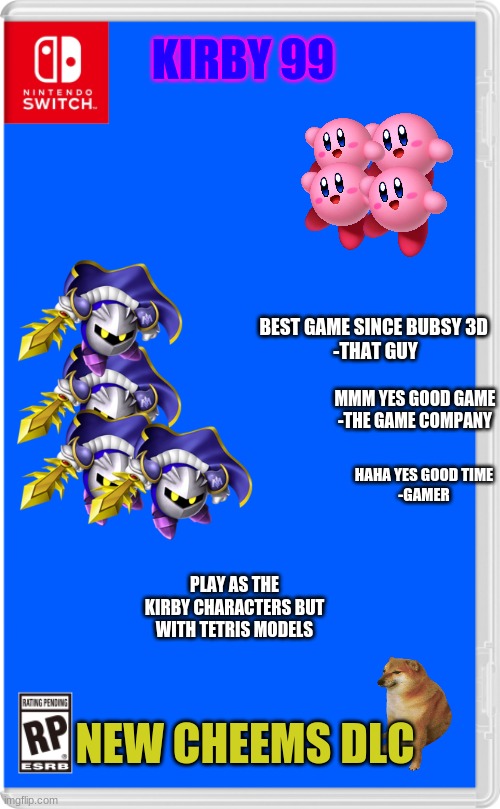 if this is a repost sorry | KIRBY 99; BEST GAME SINCE BUBSY 3D 

-THAT GUY; MMM YES GOOD GAME
-THE GAME COMPANY; HAHA YES GOOD TIME

-GAMER; PLAY AS THE KIRBY CHARACTERS BUT WITH TETRIS MODELS; NEW CHEEMS DLC | image tagged in nintendo switch cartridge case | made w/ Imgflip meme maker