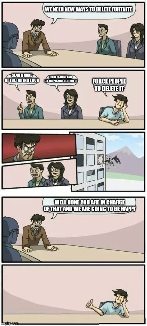 Must delete fortnite | WE NEED NEW WAYS TO DELETE FORTNITE; SEND A NUKE AT THE FORTNITE HUB; LEAVE IT ALONE AND LET THE PLAYERS DESTROY IT; FORCE PEOPLE TO DELETE IT; WELL DONE YOU ARE IN CHARGE OF THAT AND WE ARE GOING TO BE HAPPY | image tagged in boardroom meeting suggestion 2 | made w/ Imgflip meme maker