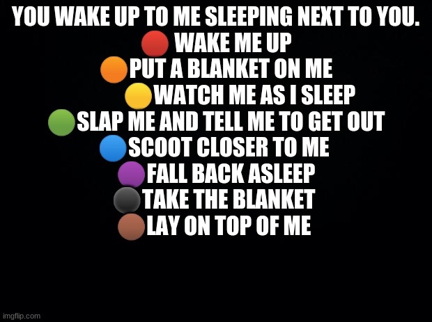 WWYD? | YOU WAKE UP TO ME SLEEPING NEXT TO YOU.


🔴 WAKE ME UP
🟠PUT A BLANKET ON ME
           🟡WATCH ME AS I SLEEP
🟢SLAP ME AND TELL ME TO GET OUT
🔵SCOOT CLOSER TO ME 
🟣FALL BACK ASLEEP
⚫TAKE THE BLANKET 
🟤LAY ON TOP OF ME | image tagged in black background | made w/ Imgflip meme maker