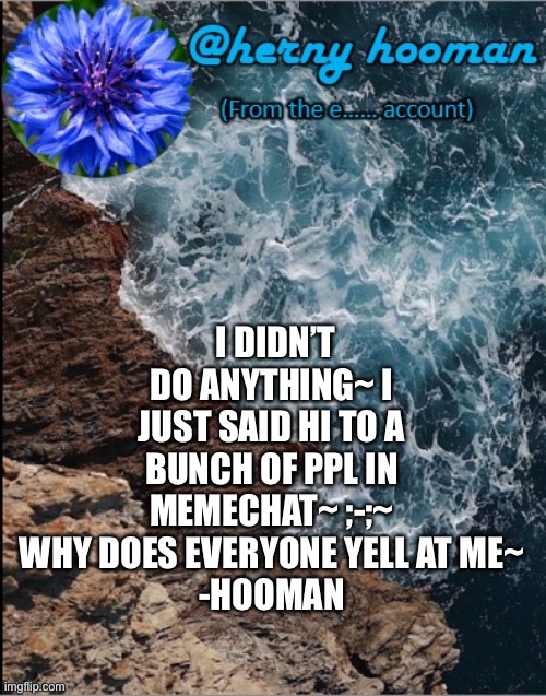 -herny hooman | I DIDN’T DO ANYTHING~ I JUST SAID HI TO A BUNCH OF PPL IN MEMECHAT~ ;-;~ WHY DOES EVERYONE YELL AT ME~
-HOOMAN | image tagged in herny hooman | made w/ Imgflip meme maker