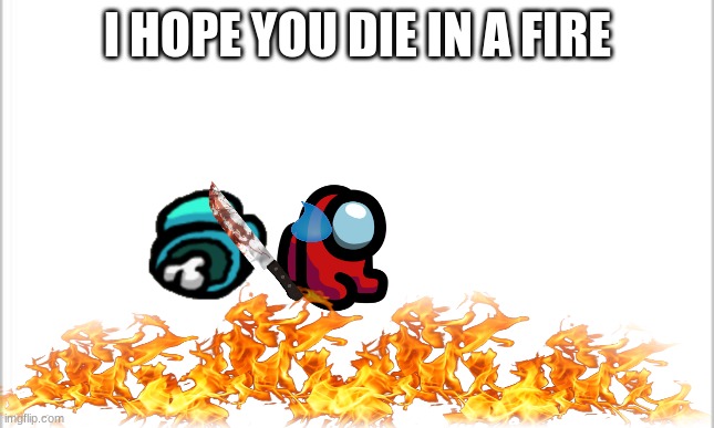 the perfect meme | I HOPE YOU DIE IN A FIRE | image tagged in white background | made w/ Imgflip meme maker