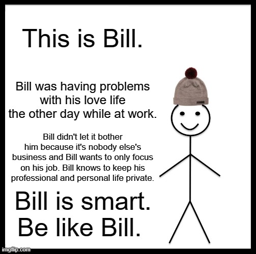 Be Like Bill | This is Bill. Bill was having problems with his love life the other day while at work. Bill didn't let it bother him because it's nobody else's business and Bill wants to only focus on his job. Bill knows to keep his professional and personal life private. Bill is smart. Be like Bill. | image tagged in memes,be like bill | made w/ Imgflip meme maker