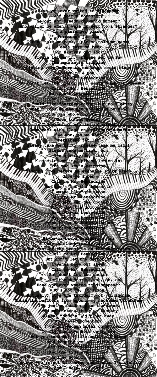 Have you ever wanted to disappear
And join a monastery
Go out and preach on Manic Street?
Who will I be when I wake up next to a stranger?
On a passenger plane?
Permanent jet lag
Please take me back, (please take me back)
Please take me back
I'm a stray dog sick
Please let me in, (please let me in)
The mad key's tripping
Singing vows before we exchange smoke rings
Give me a pen
Call me Mr. Benzedrine
But don't let the doctor in I wanna blow off steam
Call me Mr. Benzedrine
But don't let the doctor
Don't let the doctor in
It feels like fourteen carats but no clarity
When I look at the man who would be king
The man who would be king
Goes to the desert
The same war his dad rehearsed
Came back with flags on coffins and said
"We won, oh we won"
Permanent jet lag
Please take me back, (please take me back)
Please take me back, ooh
I'm a stray dog sick
Please let me in, (please let me in)
The mad key's tripping
Singing vows before we exchange smoke rings
Give me a pen
Call me Mr. Benzedrine
But don't let the doctor in
I wanna blow off steam
Call me Mr. Benzedrine
But don't let the doctor
Don't let the doctor in
Ba-ba-ba-ba benzedrine
My, my, my, benzedrine
Ba-ba-ba-ba-ba benzedrine ah
Ba-ba-ba-ba benzedrine
My, my, my benzedrine
Ba-ba-ba-ba-ba benzedrine, ah
Only one book really matters
The rest of the proof is on the television
Call me Mr. Benzedrine
But don't let the doctor in
I wanna blow off steam
Call me Mr. Benzedrine
But don't let the doctor
Don't let the doctor in, oh, oh, ooh
Have you ever wanted to disappear?
It's not me, it's you
Actually, it's the taxidermy of you and me
Untie the balloons from around my neck and ground me
I'm just a racehorse on the track
Send me back to the glue factory
Always thought I'd float away
And never come back
But I've got enough miles on my card
To fly the boys home on my own
But you know me: I like being all alone
And keeping you all alone
And the charts are boring
And the kids are snoring
And my egos in a sling
You say you're not listening and I said I'm wishing
And I said... I said | image tagged in sad kitkat | made w/ Imgflip meme maker