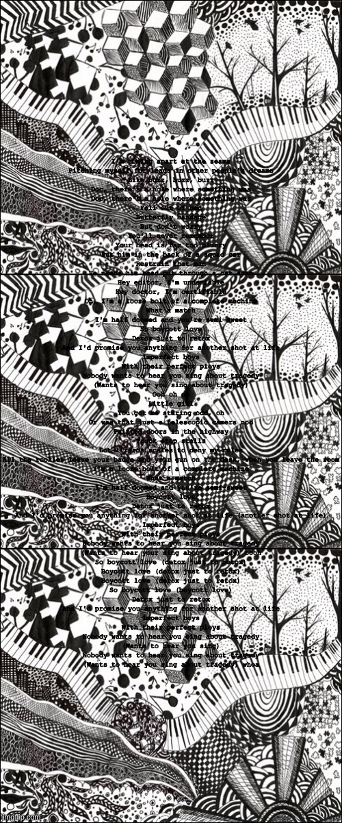 I'm coming apart at the seams
Pitching myself for leads in other people's dreams
Like buzz, buzz, buzz
Doc, there's a hole where something was
Doc, there's a hole where something was
Fell out of bed
Butterfly bandage
But don't worry
You'll never remember
Your head is far too blurry
Put him in the back of a squad car
Restrain that man
He needs his head put through a cat scan
Hey editor, I'm undeniable
Hey doctor, I'm certifiable
Oh, I'm a loose bolt of a complete machine
What a match
I'm half doomed and you're semi-sweet
So boycott love
Detox just to retox
And I'd promise you anything for another shot at life
Imperfect boys
With their perfect ploys
Nobody wants to hear you sing about tragedy
(Wants to hear you sing about tragedy)
Ooh oh oh
Little girl
You got me staring odd, oh
Or was that just a telescopic camera nod
Painted doors in the highway
Truck stop stalls
Lot-lizards scales to deny my rules
All the rookies leave your badge and your gun on the desk, when you leave the room
I'm a loose bolt of a complete machine
What a match
I'm half doomed and you're semi-sweet
Boycott love
Detox just to retox
And I'd promise you anything for another shot at life (another shot at life)
Imperfect boys
With their perfect ploys
Nobody wants to hear you sing about tragedy
(Wants to hear your sing about tragedy) oooh
So boycott love (detox just to retox)
Boycott love (detox just to retox)
Boycott love (detox just to retox)
So boycott love (boycott love)
Detox just to retox
And I'd promise you anything for another shot at life
Imperfect boys
With their perfect ploys
Nobody wants to hear you sing about tragedy
(Wants to hear you sing)
Nobody wants to hear you sing about tragedy
(Wants to hear you sing about tragedy) whoa | image tagged in sad kitkat | made w/ Imgflip meme maker
