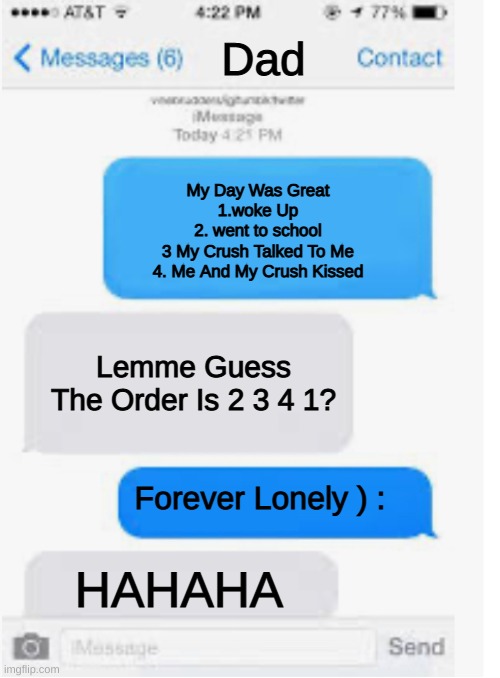 Blank text conversation | Dad; My Day Was Great
1.woke Up
2. went to school
3 My Crush Talked To Me
4. Me And My Crush Kissed; Lemme Guess The Order Is 2 3 4 1? Forever Lonely ) :; HAHAHA | image tagged in blank text conversation | made w/ Imgflip meme maker