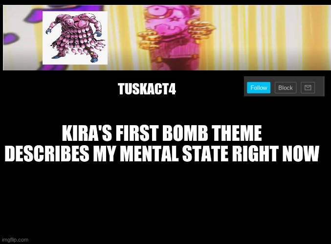 Tusk act 4 announcement | KIRA'S FIRST BOMB THEME DESCRIBES MY MENTAL STATE RIGHT NOW | image tagged in tusk act 4 announcement,jojo's bizarre adventure | made w/ Imgflip meme maker