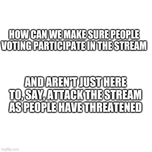 Ideas? | HOW CAN WE MAKE SURE PEOPLE VOTING PARTICIPATE IN THE STREAM; AND AREN'T JUST HERE TO, SAY, ATTACK THE STREAM AS PEOPLE HAVE THREATENED | image tagged in memes,blank transparent square | made w/ Imgflip meme maker