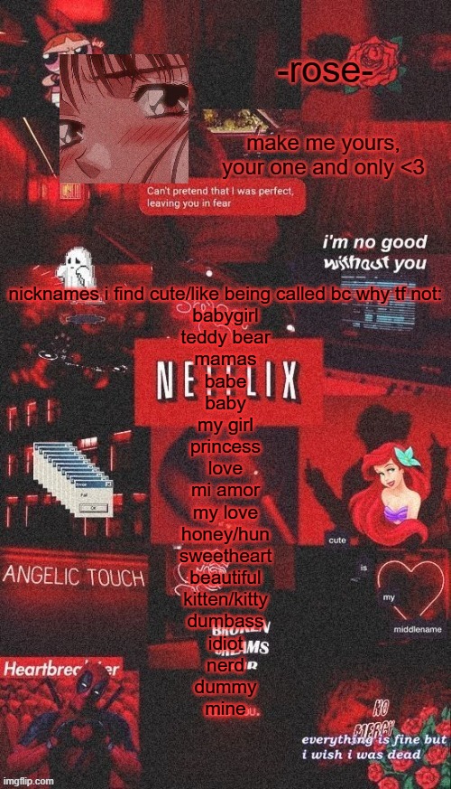 idk lmao im bored | nicknames i find cute/like being called bc why tf not:
babygirl
teddy bear
mamas
babe
baby
my girl
princess
love
mi amor
my love
honey/hun
sweetheart
beautiful
kitten/kitty
dumbass
idiot
nerd
dummy
mine | image tagged in netflix template | made w/ Imgflip meme maker