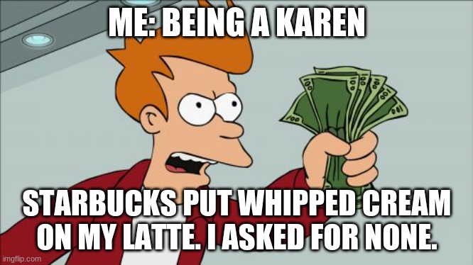 Shut Up And Take My Money Fry | ME: BEING A KAREN; STARBUCKS PUT WHIPPED CREAM ON MY LATTE. I ASKED FOR NONE. | image tagged in memes,shut up and take my money fry | made w/ Imgflip meme maker