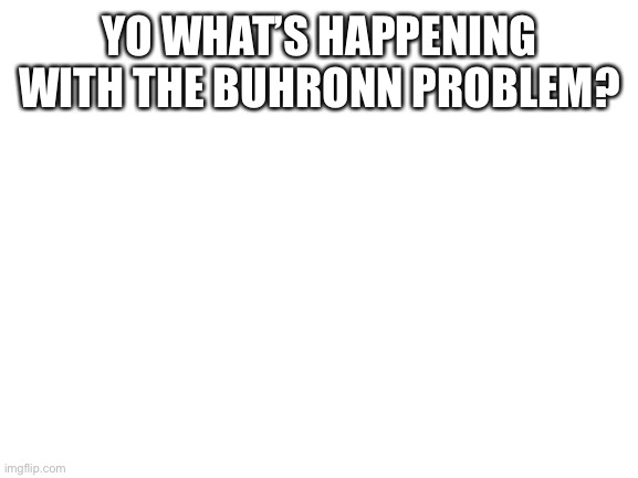 ? | YO WHAT’S HAPPENING WITH THE BUHRONN PROBLEM? | image tagged in blank white template | made w/ Imgflip meme maker