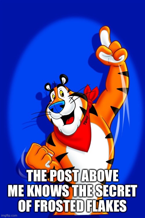 Frosted Flakes tiger | THE POST ABOVE ME KNOWS THE SECRET OF FROSTED FLAKES | image tagged in frosted flakes tiger | made w/ Imgflip meme maker