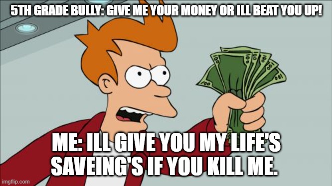 lmao idk | 5TH GRADE BULLY: GIVE ME YOUR MONEY OR ILL BEAT YOU UP! ME: ILL GIVE YOU MY LIFE'S SAVEING'S IF YOU KILL ME. | image tagged in memes,shut up and take my money fry | made w/ Imgflip meme maker