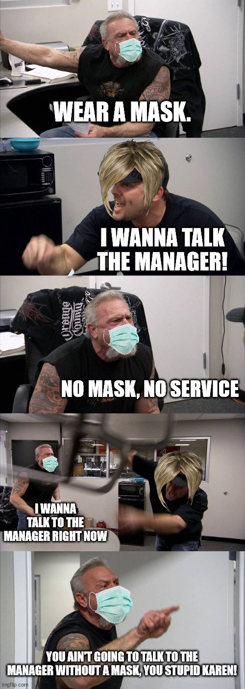 why do karens not wear a mask | WEAR A MASK. I WANNA TALK THE MANAGER! NO MASK, NO SERVICE; I WANNA TALK TO THE MANAGER RIGHT NOW; YOU AIN'T GOING TO TALK TO THE MANAGER WITHOUT A MASK, YOU STUPID KAREN! | image tagged in memes,american chopper argument,karens,omg karen | made w/ Imgflip meme maker