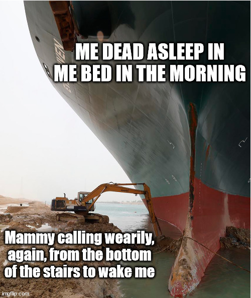 Irish futility | ME DEAD ASLEEP IN ME BED IN THE MORNING; Mammy calling wearily, again, from the bottom of the stairs to wake me | image tagged in suez-canal | made w/ Imgflip meme maker