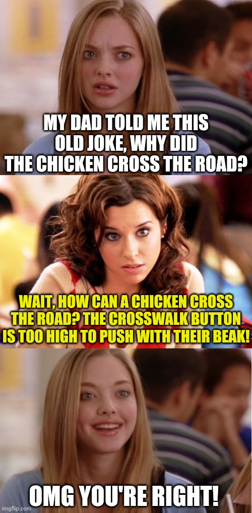The chicken joke... |  MY DAD TOLD ME THIS OLD JOKE, WHY DID THE CHICKEN CROSS THE ROAD? WAIT, HOW CAN A CHICKEN CROSS THE ROAD? THE CROSSWALK BUTTON IS TOO HIGH TO PUSH WITH THEIR BEAK! OMG YOU'RE RIGHT! | image tagged in blonde pun,dad joke,think about it | made w/ Imgflip meme maker