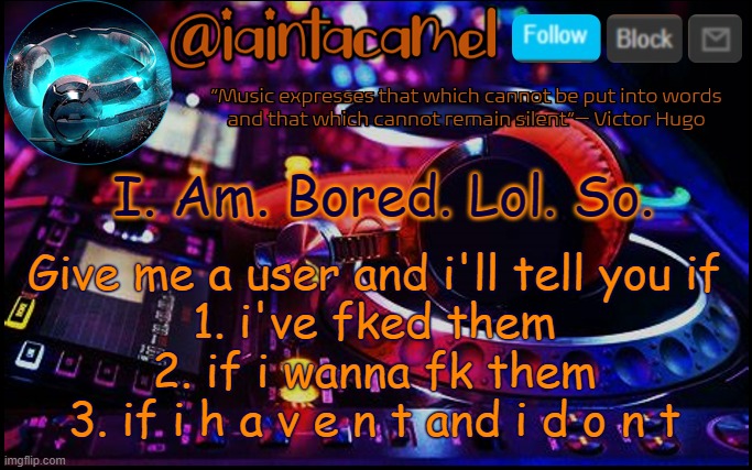 Im reaching dangerous levels of boredom. And n o t  h i n g is helping XD | I. Am. Bored. Lol. So. Give me a user and i'll tell you if
1. i've fked them
2. if i wanna fk them
3. if i h a v e n t and i d o n t | image tagged in iaintacamel | made w/ Imgflip meme maker