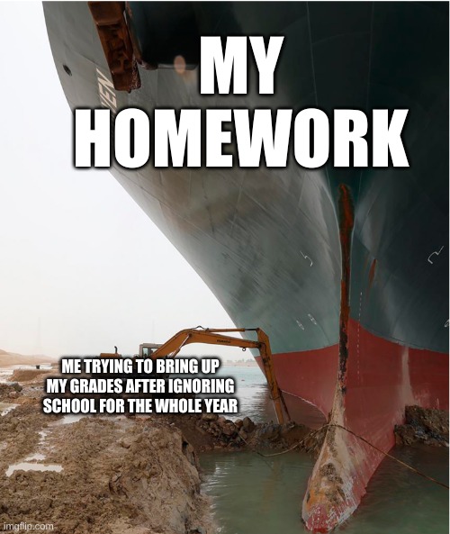 suez-canal | MY HOMEWORK; ME TRYING TO BRING UP MY GRADES AFTER IGNORING SCHOOL FOR THE WHOLE YEAR | image tagged in suez-canal | made w/ Imgflip meme maker