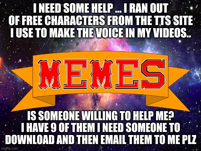 Help | I NEED SOME HELP ... I RAN OUT OF FREE CHARACTERS FROM THE TTS SITE I USE TO MAKE THE VOICE IN MY VIDEOS.. IS SOMEONE WILLING TO HELP ME? I HAVE 9 OF THEM I NEED SOMEONE TO DOWNLOAD AND THEN EMAIL THEM TO ME PLZ | image tagged in w3 make m3mes logo | made w/ Imgflip meme maker