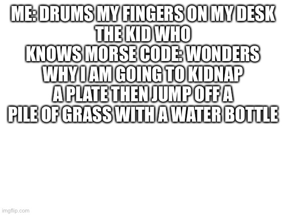 Lol | ME: DRUMS MY FINGERS ON MY DESK
THE KID WHO KNOWS MORSE CODE: WONDERS WHY I AM GOING TO KIDNAP A PLATE THEN JUMP OFF A PILE OF GRASS WITH A WATER BOTTLE | image tagged in kidnapping,plate,jumping,grass,water bottle,morse code | made w/ Imgflip meme maker