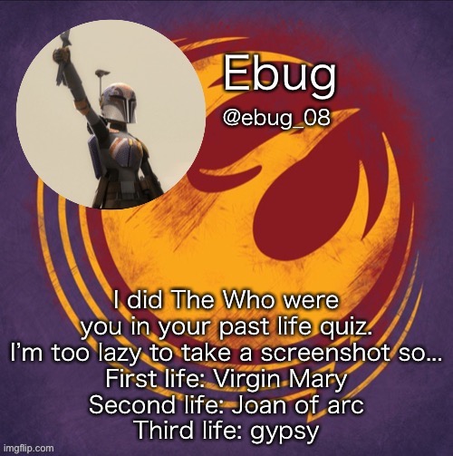 I’m questioning this- | I did The Who were you in your past life quiz. I’m too lazy to take a screenshot so...
First life: Virgin Mary
Second life: Joan of arc
Third life: gypsy | image tagged in ebug's millionth announcement | made w/ Imgflip meme maker
