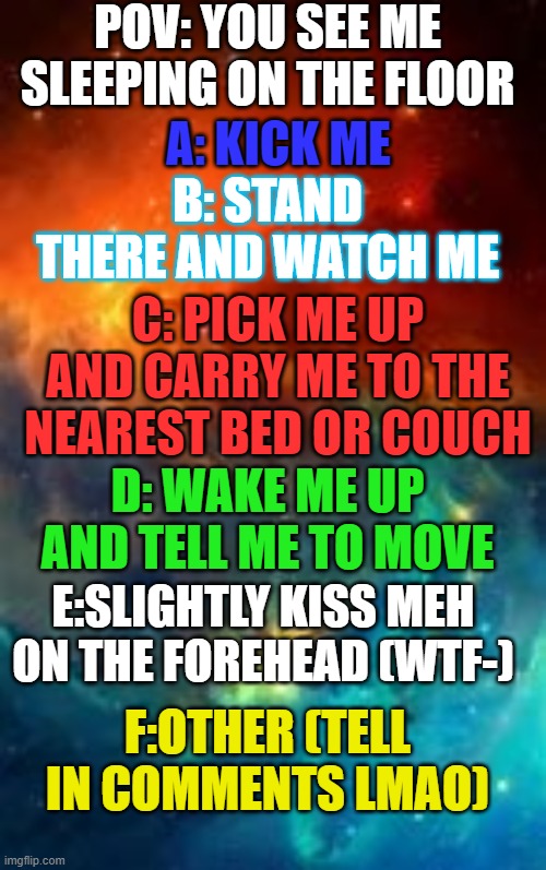 rip | POV: YOU SEE ME SLEEPING ON THE FLOOR; A: KICK ME; B: STAND THERE AND WATCH ME; C: PICK ME UP AND CARRY ME TO THE NEAREST BED OR COUCH; D: WAKE ME UP AND TELL ME TO MOVE; E:SLIGHTLY KISS MEH ON THE FOREHEAD (WTF-); F:OTHER (TELL IN COMMENTS LMAO) | image tagged in tvt | made w/ Imgflip meme maker