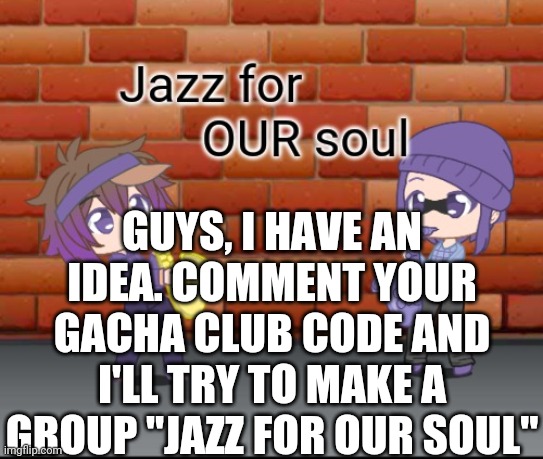 Jazz for OUR soul | GUYS, I HAVE AN IDEA. COMMENT YOUR GACHA CLUB CODE AND I'LL TRY TO MAKE A GROUP "JAZZ FOR OUR SOUL" | image tagged in jazz for our soul | made w/ Imgflip meme maker