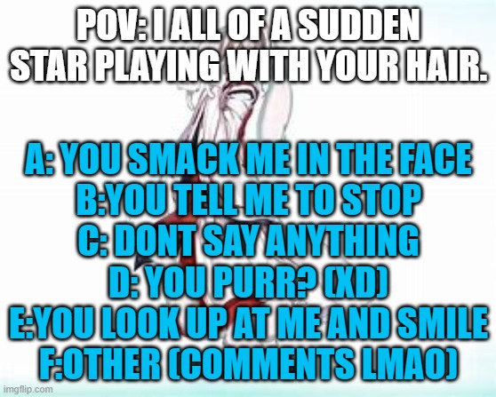 why | POV: I ALL OF A SUDDEN STAR PLAYING WITH YOUR HAIR. A: YOU SMACK ME IN THE FACE
B:YOU TELL ME TO STOP
C: DONT SAY ANYTHING
D: YOU PURR? (XD)
E:YOU LOOK UP AT ME AND SMILE
F:OTHER (COMMENTS LMAO) | image tagged in bruh | made w/ Imgflip meme maker