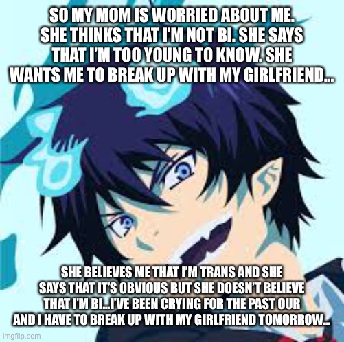 ... | SO MY MOM IS WORRIED ABOUT ME. SHE THINKS THAT I’M NOT BI. SHE SAYS THAT I’M TOO YOUNG TO KNOW. SHE WANTS ME TO BREAK UP WITH MY GIRLFRIEND... SHE BELIEVES ME THAT I’M TRANS AND SHE SAYS THAT IT’S OBVIOUS BUT SHE DOESN’T BELIEVE THAT I’M BI...I’VE BEEN CRYING FOR THE PAST OUR AND I HAVE TO BREAK UP WITH MY GIRLFRIEND TOMORROW... | made w/ Imgflip meme maker