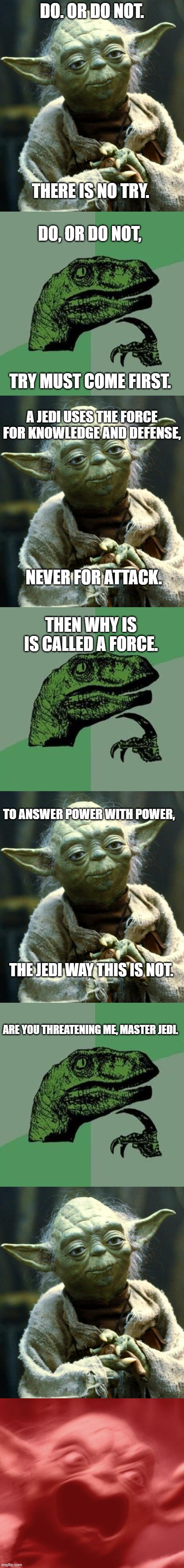 Duel of the Fates | DO. OR DO NOT. THERE IS NO TRY. DO, OR DO NOT, TRY MUST COME FIRST. A JEDI USES THE FORCE FOR KNOWLEDGE AND DEFENSE, NEVER FOR ATTACK. THEN WHY IS IS CALLED A FORCE. TO ANSWER POWER WITH POWER, THE JEDI WAY THIS IS NOT. ARE YOU THREATENING ME, MASTER JEDI. | image tagged in memes,star wars yoda,philosoraptor,argument | made w/ Imgflip meme maker