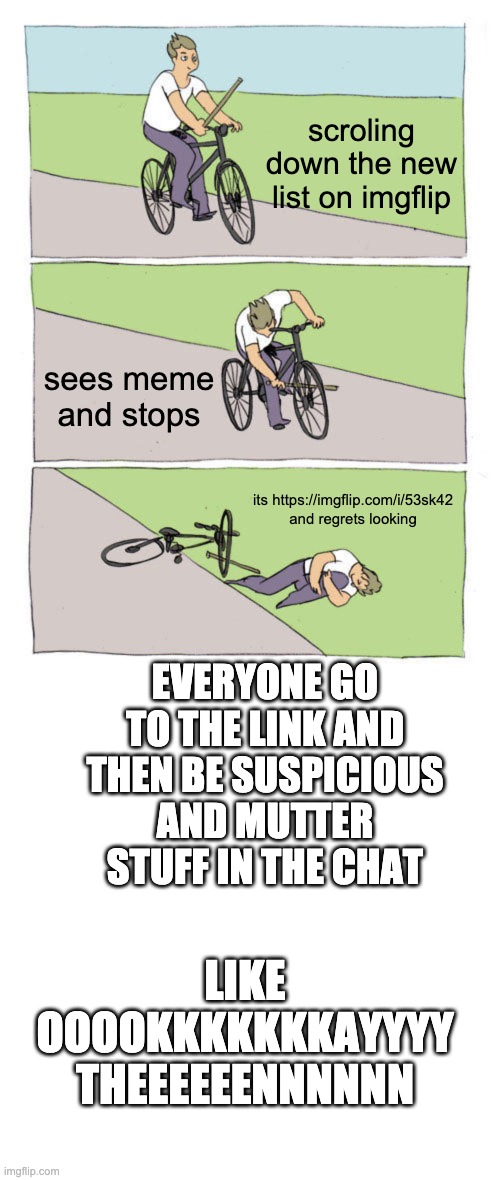 :D |  scroling down the new list on imgflip; sees meme and stops; its https://imgflip.com/i/53sk42 and regrets looking; EVERYONE GO TO THE LINK AND THEN BE SUSPICIOUS AND MUTTER STUFF IN THE CHAT; LIKE OOOOKKKKKKKAYYYY THEEEEEENNNNNN | image tagged in memes,bike fall,blank transparent square | made w/ Imgflip meme maker