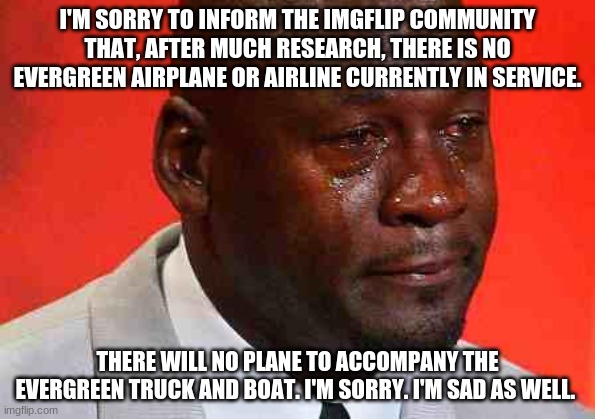 No evergreen plane | I'M SORRY TO INFORM THE IMGFLIP COMMUNITY THAT, AFTER MUCH RESEARCH, THERE IS NO EVERGREEN AIRPLANE OR AIRLINE CURRENTLY IN SERVICE. THERE WILL NO PLANE TO ACCOMPANY THE EVERGREEN TRUCK AND BOAT. I'M SORRY. I'M SAD AS WELL. | image tagged in crying michael jordan,evergreen | made w/ Imgflip meme maker