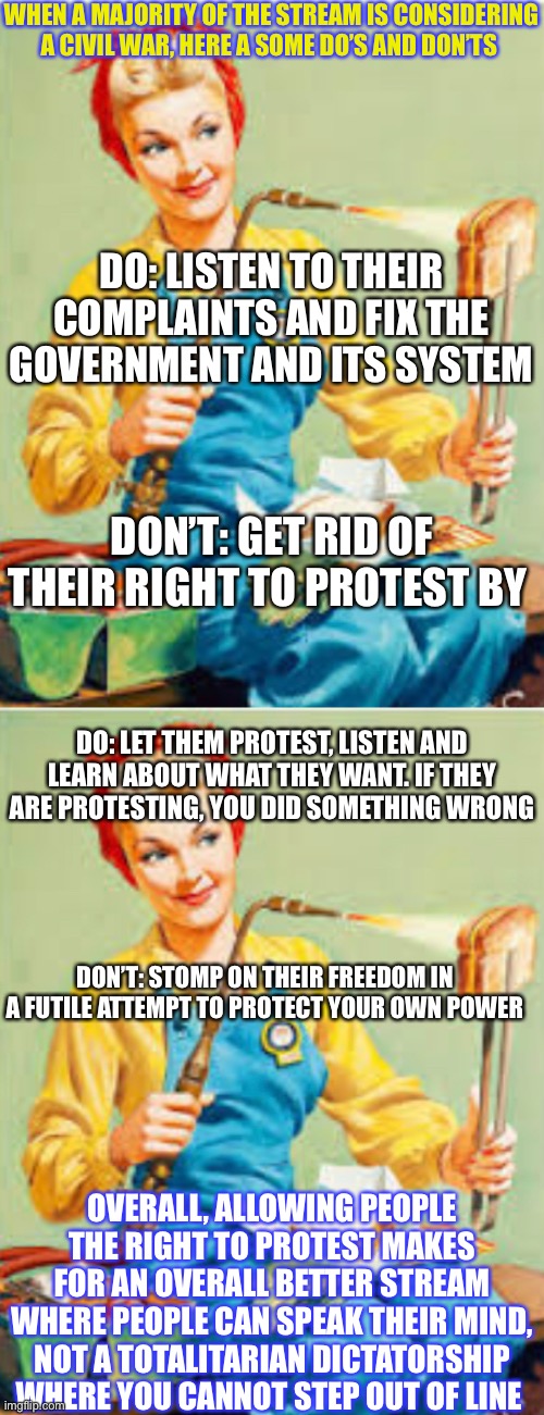 Freedom! Don’t Bow Down! | WHEN A MAJORITY OF THE STREAM IS CONSIDERING A CIVIL WAR, HERE A SOME DO’S AND DON’TS; DO: LISTEN TO THEIR COMPLAINTS AND FIX THE GOVERNMENT AND ITS SYSTEM; DON’T: GET RID OF THEIR RIGHT TO PROTEST BY; DO: LET THEM PROTEST, LISTEN AND LEARN ABOUT WHAT THEY WANT. IF THEY ARE PROTESTING, YOU DID SOMETHING WRONG; DON’T: STOMP ON THEIR FREEDOM IN A FUTILE ATTEMPT TO PROTECT YOUR OWN POWER; OVERALL, ALLOWING PEOPLE THE RIGHT TO PROTEST MAKES FOR AN OVERALL BETTER STREAM WHERE PEOPLE CAN SPEAK THEIR MIND, NOT A TOTALITARIAN DICTATORSHIP WHERE YOU CANNOT STEP OUT OF LINE | made w/ Imgflip meme maker