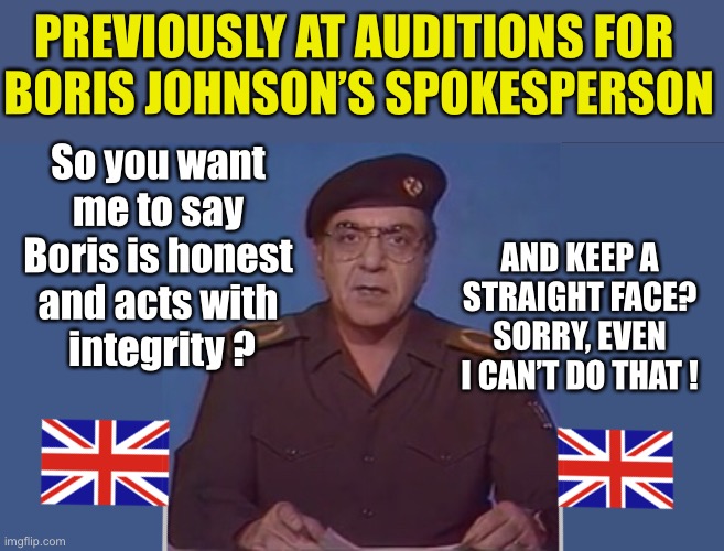 Boris Johnson’s spokesperson auditions | PREVIOUSLY AT AUDITIONS FOR 
BORIS JOHNSON’S SPOKESPERSON; So you want 
me to say 
Boris is honest 
and acts with 
integrity ? AND KEEP A STRAIGHT FACE?
SORRY, EVEN I CAN’T DO THAT ! | image tagged in boris johnson,conservatives,tories,baghdad bob | made w/ Imgflip meme maker