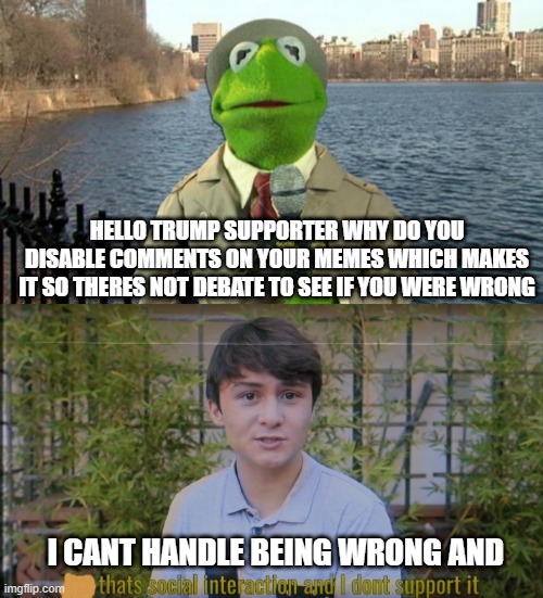 HELLO TRUMP SUPPORTER WHY DO YOU DISABLE COMMENTS ON YOUR MEMES WHICH MAKES IT SO THERES NOT DEBATE TO SEE IF YOU WERE WRONG; I CANT HANDLE BEING WRONG AND | image tagged in kermit news report,but thats social interaction and i dont support it | made w/ Imgflip meme maker