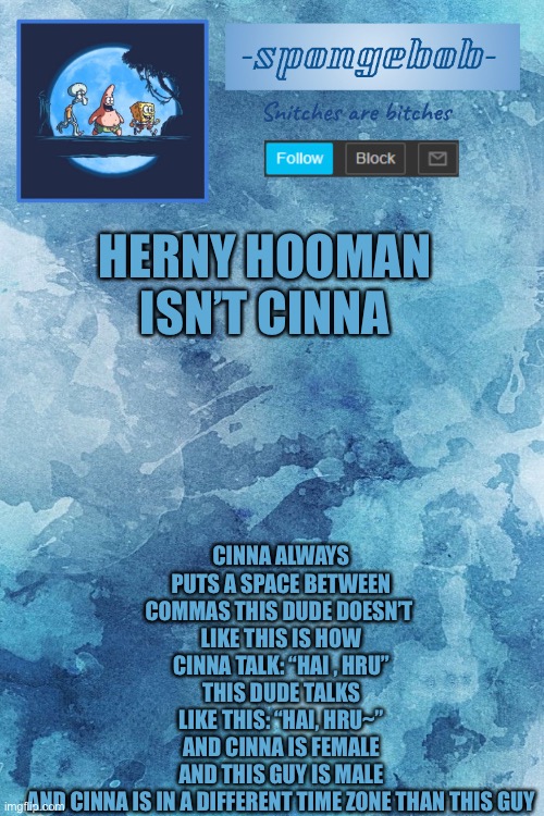 CINNA ALWAYS PUTS A SPACE BETWEEN COMMAS THIS DUDE DOESN’T 
LIKE THIS IS HOW CINNA TALK: “HAI , HRU”
THIS DUDE TALKS LIKE THIS: “HAI, HRU~”
AND CINNA IS FEMALE AND THIS GUY IS MALE AND CINNA IS IN A DIFFERENT TIME ZONE THAN THIS GUY; HERNY HOOMAN ISN’T CINNA | made w/ Imgflip meme maker