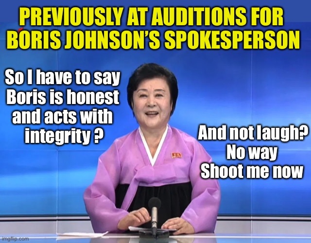 Previously at Auditions for Boris Johnson’s spokesperson | PREVIOUSLY AT AUDITIONS FOR 
BORIS JOHNSON’S SPOKESPERSON; So I have to say 
Boris is honest 
and acts with 
integrity ? And not laugh?
No way 
Shoot me now | image tagged in boris johnson,conservatives,tories,honesty,integrity,north korea | made w/ Imgflip meme maker