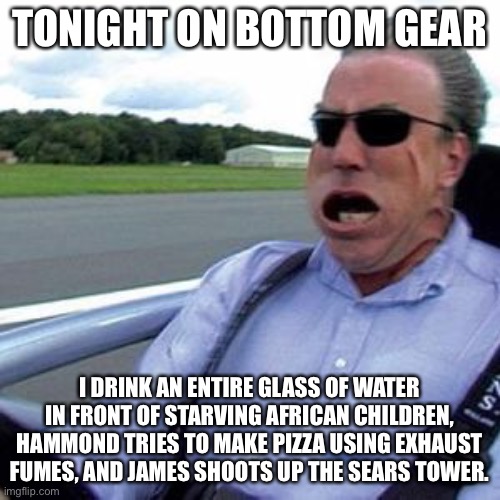 Bottome Gear | TONIGHT ON BOTTOM GEAR I DRINK AN ENTIRE GLASS OF WATER IN FRONT OF STARVING AFRICAN CHILDREN, HAMMOND TRIES TO MAKE PIZZA USING EXHAUST FUM | image tagged in bottome gear | made w/ Imgflip meme maker