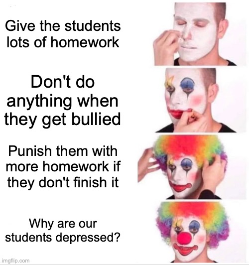 When you put another meme in the title too: Sometimes my genius is, it's almost frightening | Give the students lots of homework; Don't do anything when they get bullied; Punish them with more homework if they don't finish it; Why are our students depressed? | image tagged in memes,clown applying makeup,sometimes my genius is it's almost frightening | made w/ Imgflip meme maker