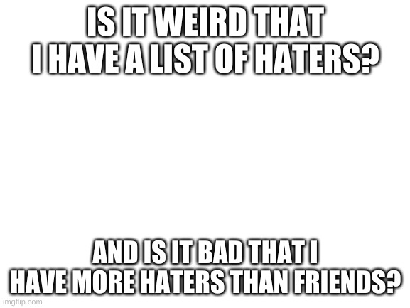 ? | IS IT WEIRD THAT I HAVE A LIST OF HATERS? AND IS IT BAD THAT I HAVE MORE HATERS THAN FRIENDS? | image tagged in blank white template | made w/ Imgflip meme maker