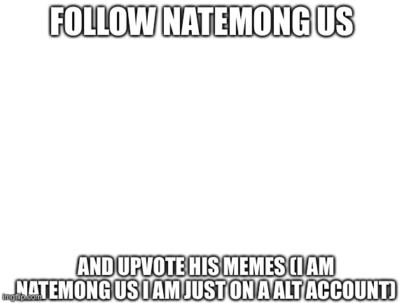 Blank White Template | FOLLOW NATEMONG US; AND UPVOTE HIS MEMES (I AM NATEMONG US I AM JUST ON A ALT ACCOUNT) | image tagged in blank white template | made w/ Imgflip meme maker