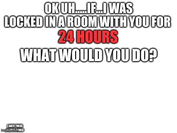 i'm never choosing dare again | OK UH.....IF...I WAS LOCKED IN A ROOM WITH YOU FOR; 24 HOURS; WHAT WOULD YOU DO? I HATE THESE STUPID DARES | image tagged in blank white template | made w/ Imgflip meme maker