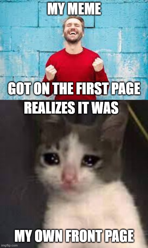 im sad | MY MEME; GOT ON THE FIRST PAGE; REALIZES IT WAS; MY OWN FRONT PAGE | image tagged in memes,funny,happy,sad,cat | made w/ Imgflip meme maker