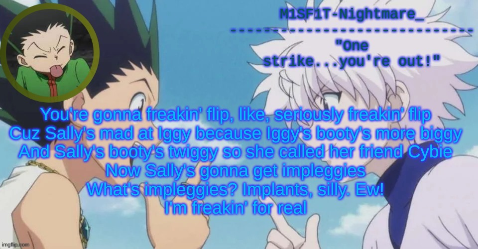 M1SF1T's HxH Temp | You're gonna freakin' flip, like, seriously freakin' flip
Cuz Sally's mad at Iggy because Iggy's booty's more biggy
And Sally's booty's twiggy so she called her friend Cybie
Now Sally's gonna get impleggies
What's impleggies? Implants, silly. Ew!
I'm freakin' for real | image tagged in m1sf1t's hxh temp | made w/ Imgflip meme maker